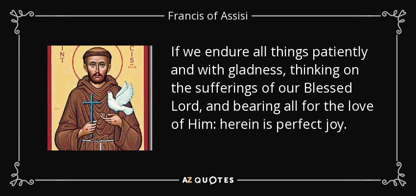 If we endure all things patiently and with gladness, thinking on the sufferings of our Blessed Lord, and bearing all for the love of Him: herein is perfect joy. - Francis of Assisi