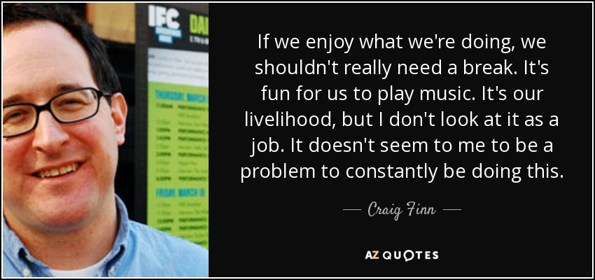 If we enjoy what we're doing, we shouldn't really need a break. It's fun for us to play music. It's our livelihood, but I don't look at it as a job. It doesn't seem to me to be a problem to constantly be doing this. - Craig Finn