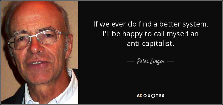 If we ever do find a better system, I'll be happy to call myself an anti-capitalist. - Peter Singer