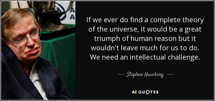 If we ever do find a complete theory of the universe, it would be a great triumph of human reason but it wouldn't leave much for us to do. We need an intellectual challenge. - Stephen Hawking