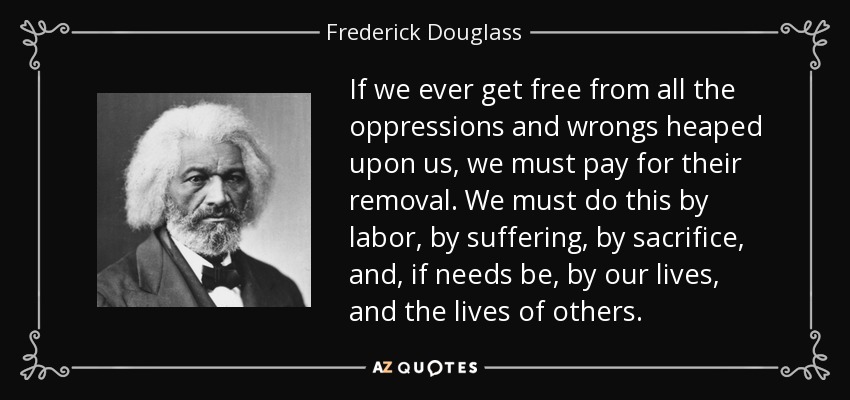 If we ever get free from all the oppressions and wrongs heaped upon us, we must pay for their removal. We must do this by labor, by suffering, by sacrifice, and, if needs be, by our lives, and the lives of others. - Frederick Douglass