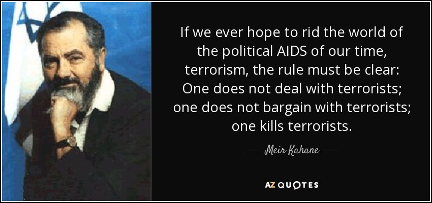 If we ever hope to rid the world of the political AIDS of our time, terrorism, the rule must be clear: One does not deal with terrorists; one does not bargain with terrorists; one kills terrorists. - Meir Kahane