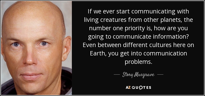 If we ever start communicating with living creatures from other planets, the number one priority is, how are you going to communicate information? Even between different cultures here on Earth, you get into communication problems. - Story Musgrave