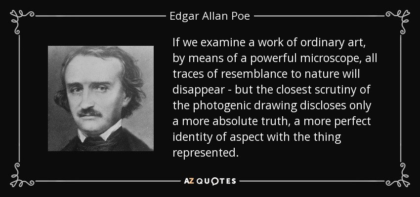 If we examine a work of ordinary art, by means of a powerful microscope, all traces of resemblance to nature will disappear - but the closest scrutiny of the photogenic drawing discloses only a more absolute truth, a more perfect identity of aspect with the thing represented. - Edgar Allan Poe