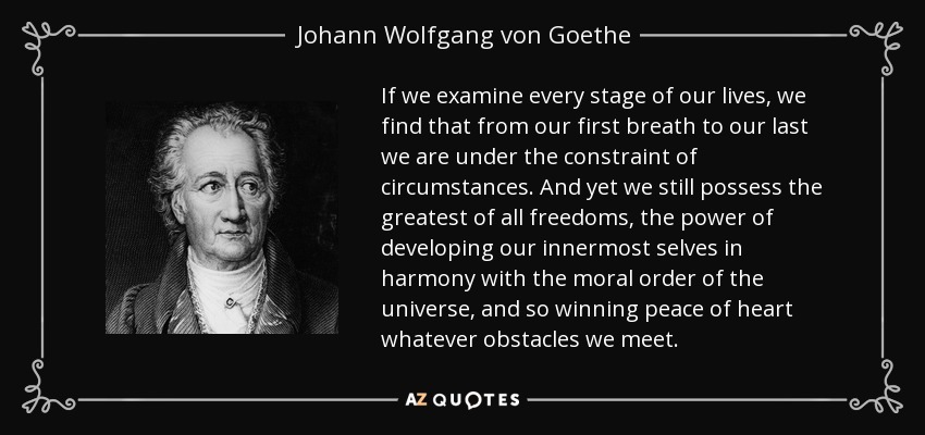 If we examine every stage of our lives, we find that from our first breath to our last we are under the constraint of circumstances. And yet we still possess the greatest of all freedoms, the power of developing our innermost selves in harmony with the moral order of the universe, and so winning peace of heart whatever obstacles we meet. - Johann Wolfgang von Goethe