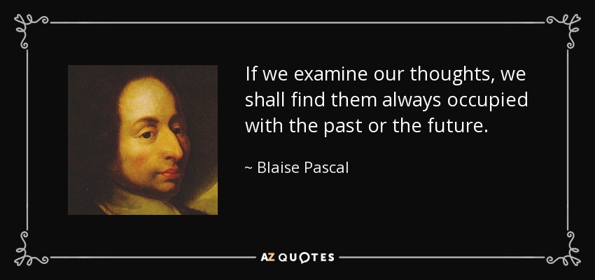 If we examine our thoughts, we shall find them always occupied with the past or the future. - Blaise Pascal