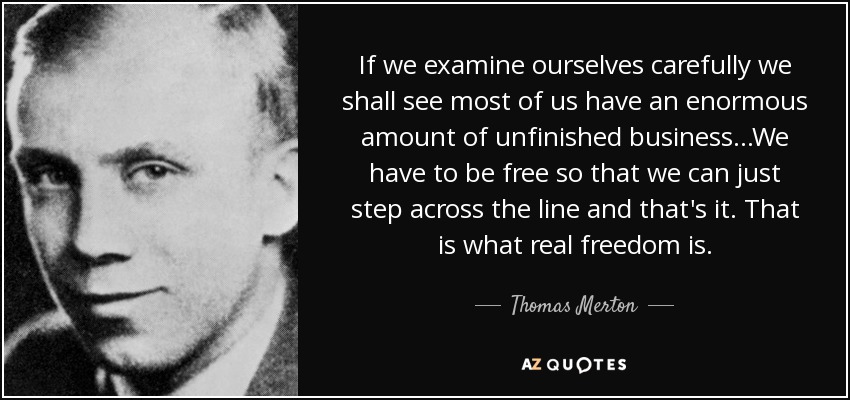 If we examine ourselves carefully we shall see most of us have an enormous amount of unfinished business...We have to be free so that we can just step across the line and that's it. That is what real freedom is. - Thomas Merton