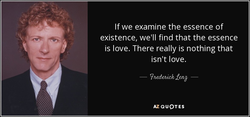 If we examine the essence of existence, we'll find that the essence is love. There really is nothing that isn't love. - Frederick Lenz