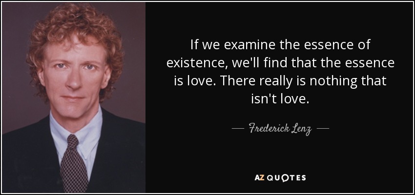 If we examine the essence of existence, we'll find that the essence is love. There really is nothing that isn't love. - Frederick Lenz