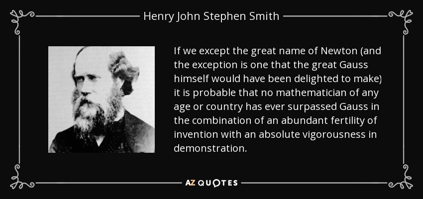 If we except the great name of Newton (and the exception is one that the great Gauss himself would have been delighted to make) it is probable that no mathematician of any age or country has ever surpassed Gauss in the combination of an abundant fertility of invention with an absolute vigorousness in demonstration. - Henry John Stephen Smith