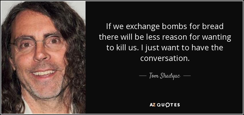 If we exchange bombs for bread there will be less reason for wanting to kill us. I just want to have the conversation. - Tom Shadyac