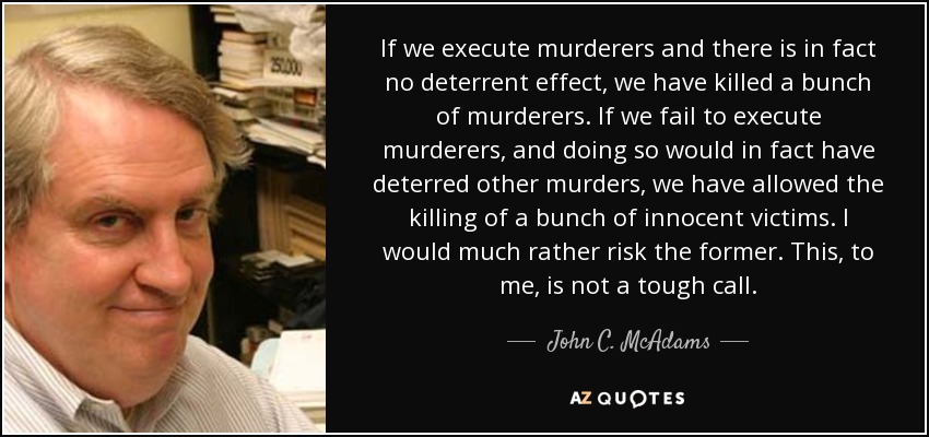 If we execute murderers and there is in fact no deterrent effect, we have killed a bunch of murderers. If we fail to execute murderers, and doing so would in fact have deterred other murders, we have allowed the killing of a bunch of innocent victims. I would much rather risk the former. This, to me, is not a tough call. - John C. McAdams