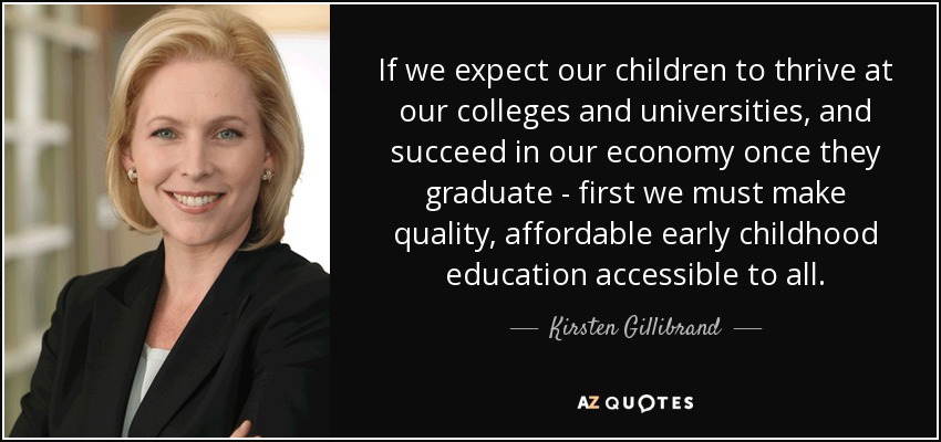 If we expect our children to thrive at our colleges and universities, and succeed in our economy once they graduate - first we must make quality, affordable early childhood education accessible to all. - Kirsten Gillibrand