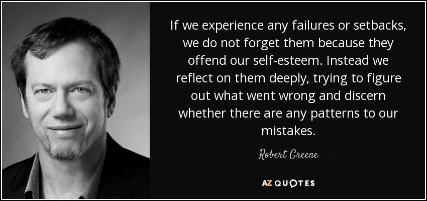 If we experience any failures or setbacks, we do not forget them because they offend our self-esteem. Instead we reflect on them deeply, trying to figure out what went wrong and discern whether there are any patterns to our mistakes. - Robert Greene