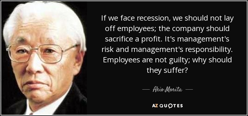 If we face recession, we should not lay off employees; the company should sacrifice a profit. It's management's risk and management's responsibility. Employees are not guilty; why should they suffer? - Akio Morita
