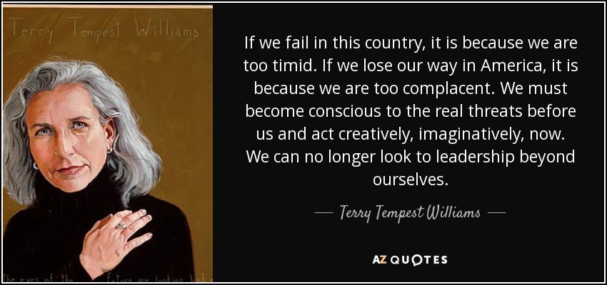 If we fail in this country, it is because we are too timid. If we lose our way in America, it is because we are too complacent. We must become conscious to the real threats before us and act creatively, imaginatively, now. We can no longer look to leadership beyond ourselves. - Terry Tempest Williams