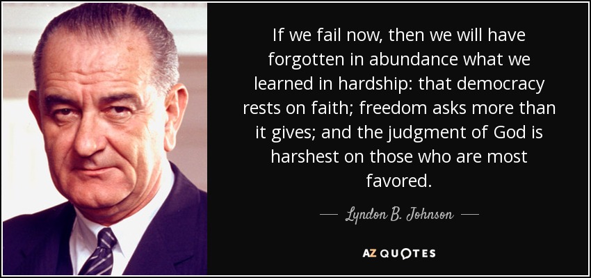 If we fail now, then we will have forgotten in abundance what we learned in hardship: that democracy rests on faith; freedom asks more than it gives; and the judgment of God is harshest on those who are most favored. - Lyndon B. Johnson