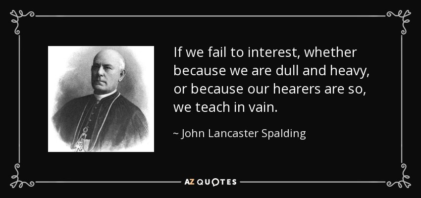 If we fail to interest, whether because we are dull and heavy, or because our hearers are so, we teach in vain. - John Lancaster Spalding