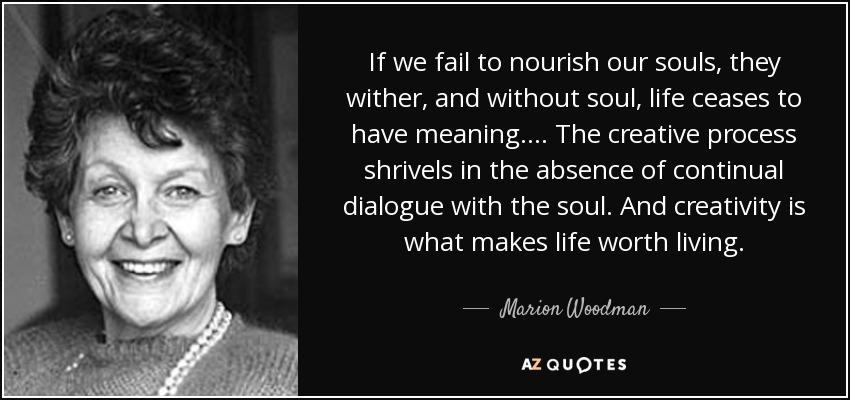 If we fail to nourish our souls, they wither, and without soul, life ceases to have meaning.... The creative process shrivels in the absence of continual dialogue with the soul. And creativity is what makes life worth living. - Marion Woodman