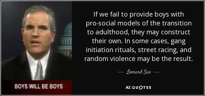 If we fail to provide boys with pro-social models of the transition to adulthood, they may construct their own. In some cases, gang initiation rituals, street racing, and random violence may be the result. - Leonard Sax