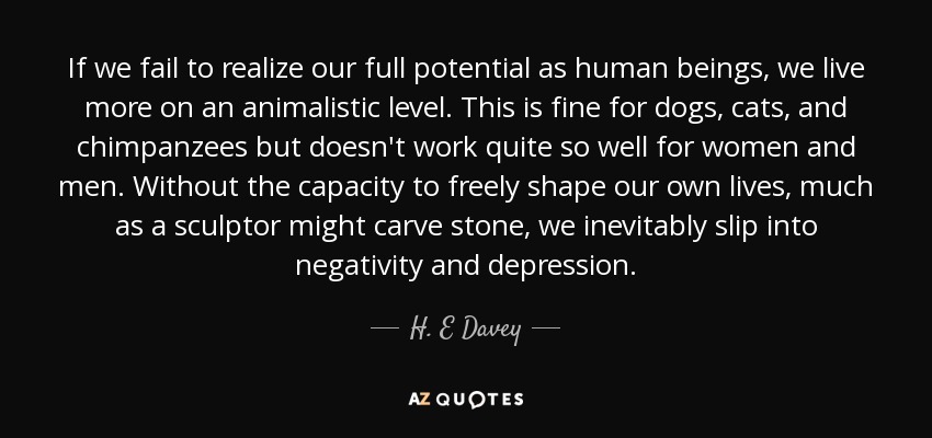 If we fail to realize our full potential as human beings, we live more on an animalistic level. This is fine for dogs, cats, and chimpanzees but doesn't work quite so well for women and men. Without the capacity to freely shape our own lives, much as a sculptor might carve stone, we inevitably slip into negativity and depression. - H. E Davey