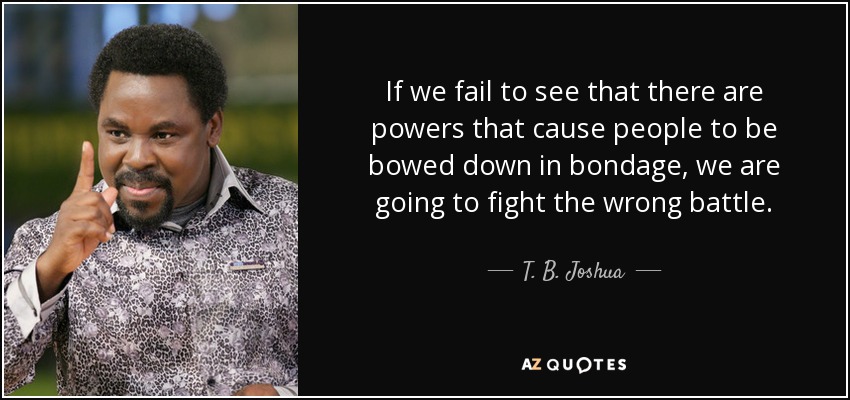 If we fail to see that there are powers that cause people to be bowed down in bondage, we are going to fight the wrong battle. - T. B. Joshua