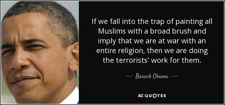 If we fall into the trap of painting all Muslims with a broad brush and imply that we are at war with an entire religion, then we are doing the terrorists' work for them. - Barack Obama