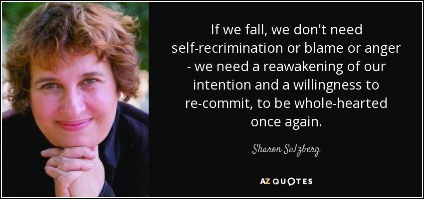 If we fall, we don't need self-recrimination or blame or anger - we need a reawakening of our intention and a willingness to re-commit, to be whole-hearted once again. - Sharon Salzberg