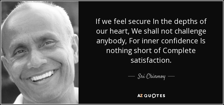 If we feel secure In the depths of our heart, We shall not challenge anybody, For inner confidence Is nothing short of Complete satisfaction. - Sri Chinmoy