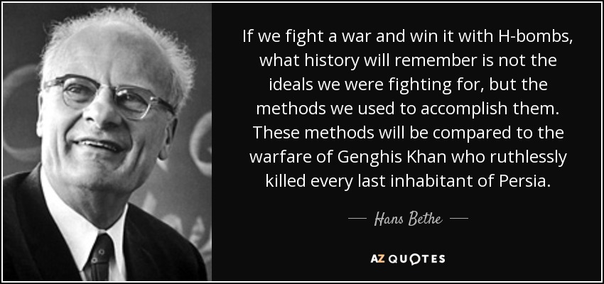 If we fight a war and win it with H-bombs, what history will remember is not the ideals we were fighting for, but the methods we used to accomplish them. These methods will be compared to the warfare of Genghis Khan who ruthlessly killed every last inhabitant of Persia. - Hans Bethe