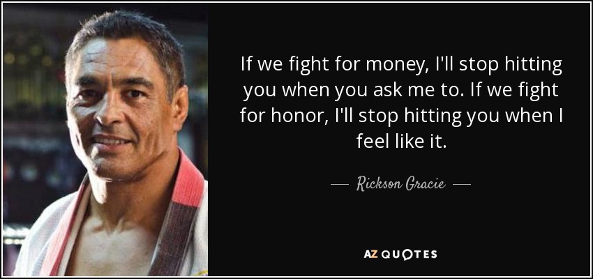 If we fight for money, I'll stop hitting you when you ask me to. If we fight for honor, I'll stop hitting you when I feel like it. - Rickson Gracie