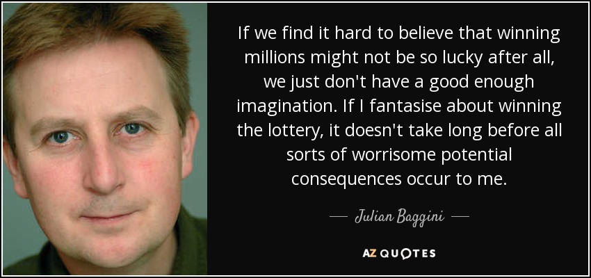 If we find it hard to believe that winning millions might not be so lucky after all, we just don't have a good enough imagination. If I fantasise about winning the lottery, it doesn't take long before all sorts of worrisome potential consequences occur to me. - Julian Baggini