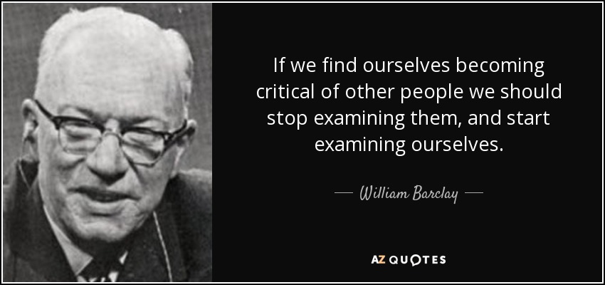If we find ourselves becoming critical of other people we should stop examining them, and start examining ourselves. - William Barclay