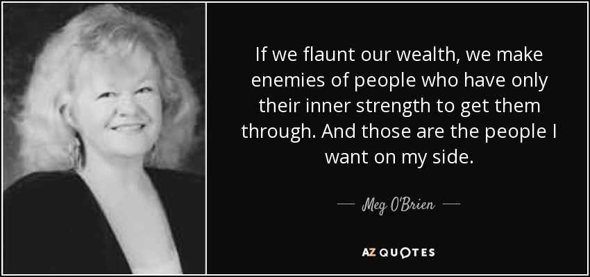If we flaunt our wealth, we make enemies of people who have only their inner strength to get them through. And those are the people I want on my side. - Meg O'Brien