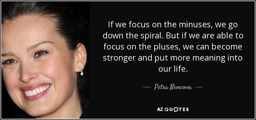 If we focus on the minuses, we go down the spiral. But if we are able to focus on the pluses, we can become stronger and put more meaning into our life. - Petra Nemcova