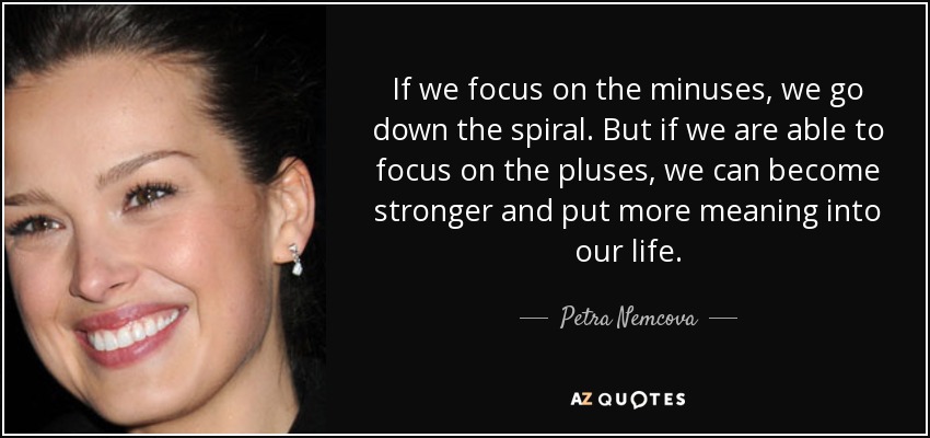 If we focus on the minuses, we go down the spiral. But if we are able to focus on the pluses, we can become stronger and put more meaning into our life. - Petra Nemcova