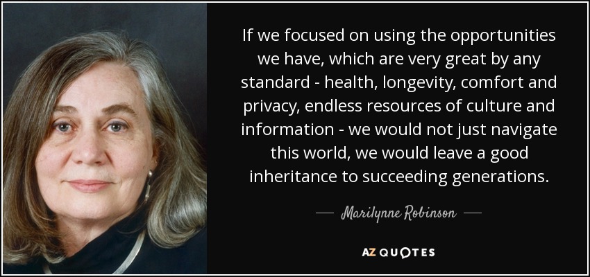 If we focused on using the opportunities we have, which are very great by any standard - health, longevity, comfort and privacy, endless resources of culture and information - we would not just navigate this world, we would leave a good inheritance to succeeding generations. - Marilynne Robinson