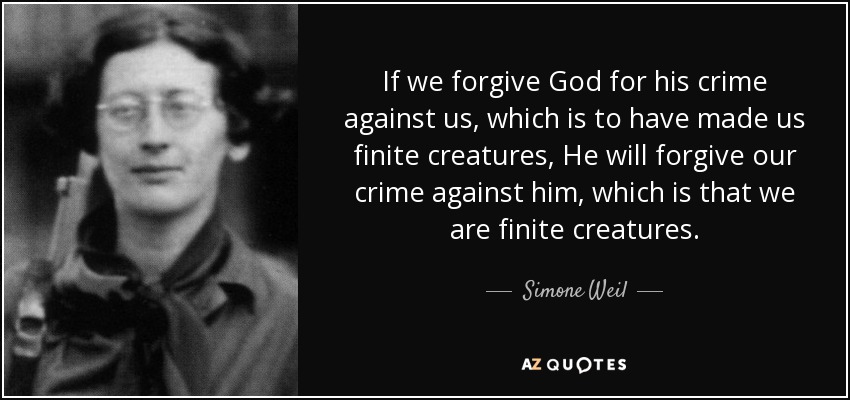 If we forgive God for his crime against us, which is to have made us finite creatures, He will forgive our crime against him, which is that we are finite creatures. - Simone Weil