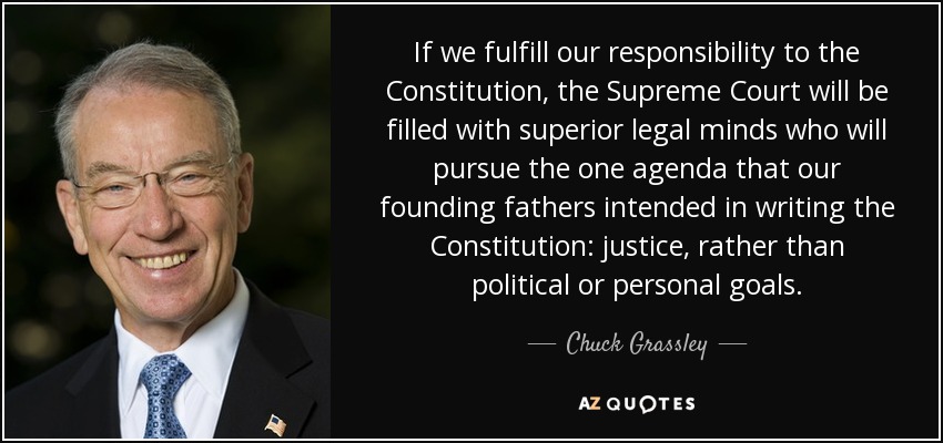 If we fulfill our responsibility to the Constitution, the Supreme Court will be filled with superior legal minds who will pursue the one agenda that our founding fathers intended in writing the Constitution: justice, rather than political or personal goals. - Chuck Grassley