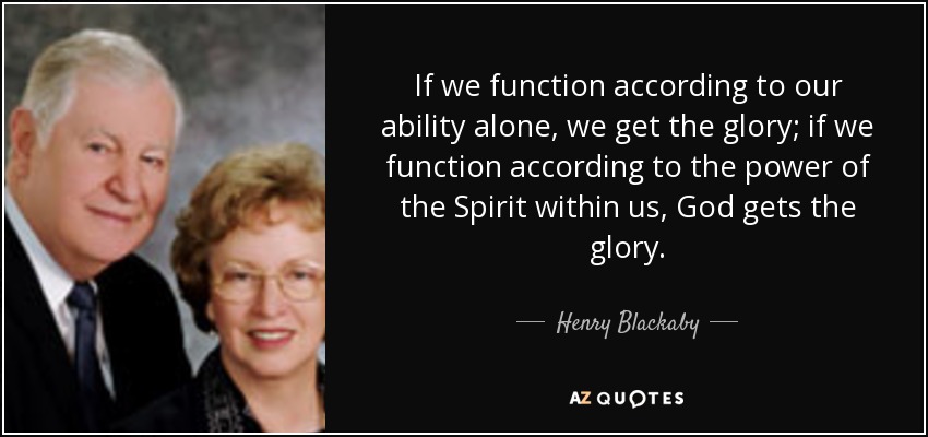 If we function according to our ability alone, we get the glory; if we function according to the power of the Spirit within us, God gets the glory. - Henry Blackaby