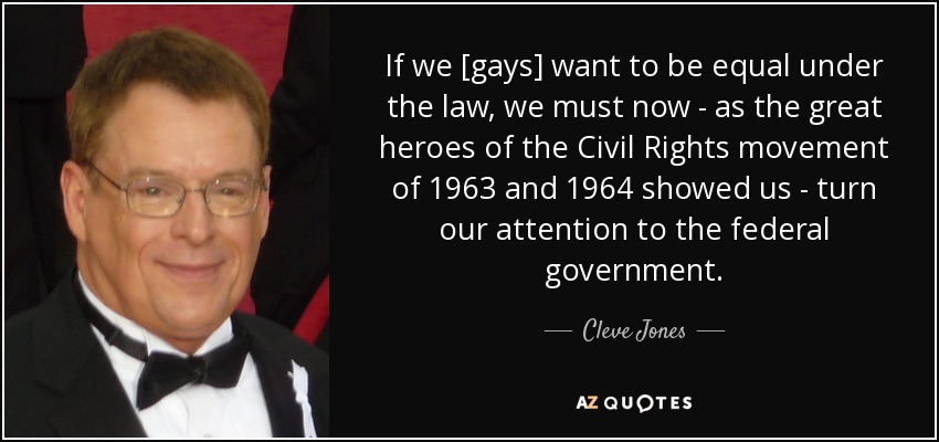 If we [gays] want to be equal under the law, we must now - as the great heroes of the Civil Rights movement of 1963 and 1964 showed us - turn our attention to the federal government. - Cleve Jones