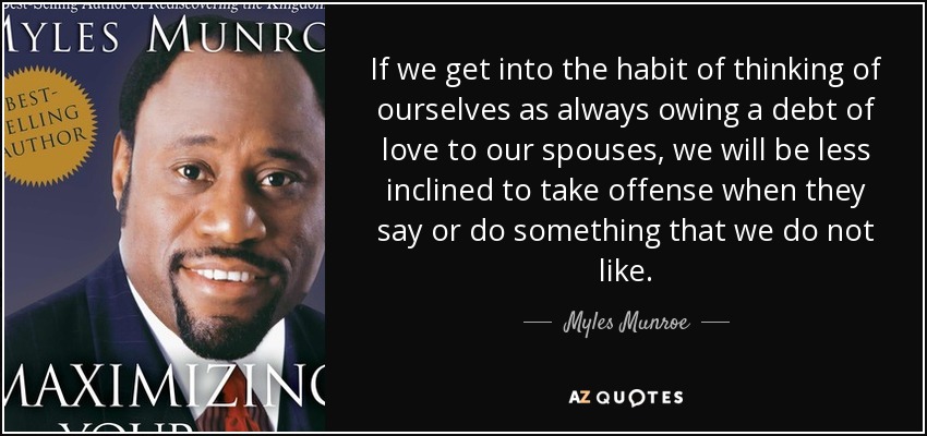 If we get into the habit of thinking of ourselves as always owing a debt of love to our spouses, we will be less inclined to take offense when they say or do something that we do not like. - Myles Munroe