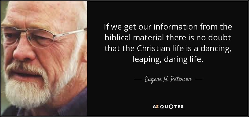 If we get our information from the biblical material there is no doubt that the Christian life is a dancing, leaping, daring life. - Eugene H. Peterson