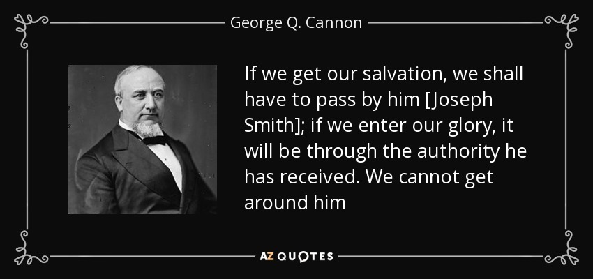 If we get our salvation, we shall have to pass by him [Joseph Smith]; if we enter our glory, it will be through the authority he has received. We cannot get around him - George Q. Cannon