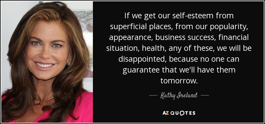 If we get our self-esteem from superficial places, from our popularity, appearance, business success, financial situation, health, any of these, we will be disappointed, because no one can guarantee that we'll have them tomorrow. - Kathy Ireland