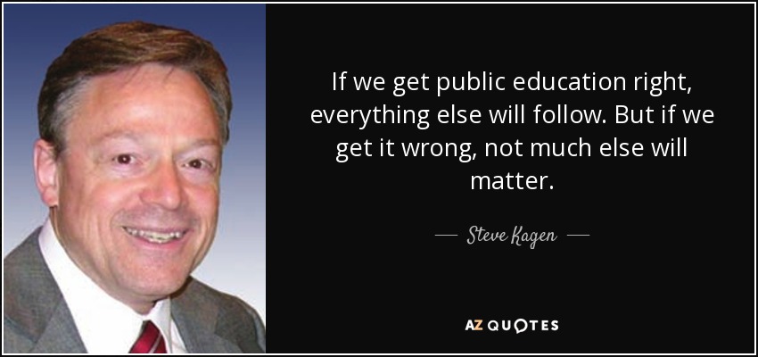If we get public education right, everything else will follow. But if we get it wrong, not much else will matter. - Steve Kagen