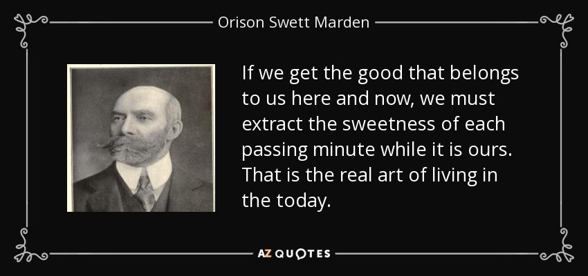 If we get the good that belongs to us here and now, we must extract the sweetness of each passing minute while it is ours. That is the real art of living in the today. - Orison Swett Marden