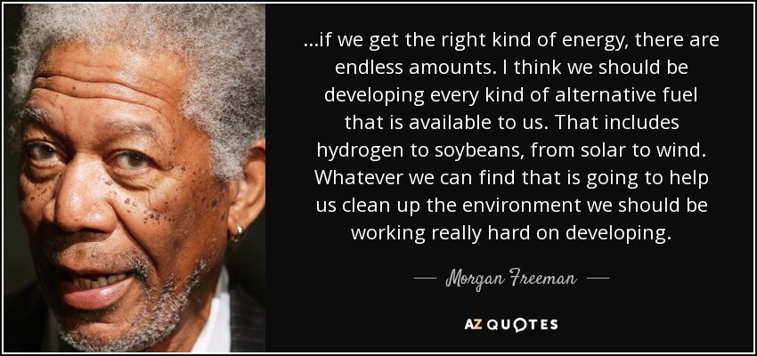 ...if we get the right kind of energy, there are endless amounts. I think we should be developing every kind of alternative fuel that is available to us. That includes hydrogen to soybeans, from solar to wind. Whatever we can find that is going to help us clean up the environment we should be working really hard on developing. - Morgan Freeman