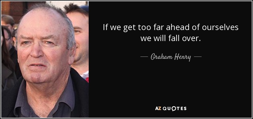 If we get too far ahead of ourselves we will fall over. - Graham Henry