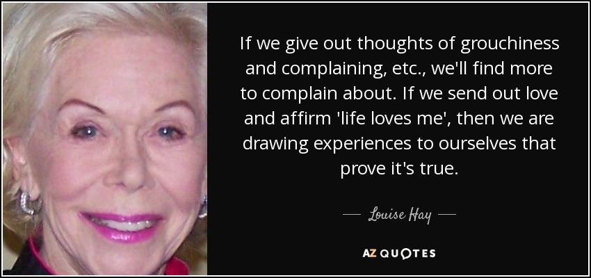 If we give out thoughts of grouchiness and complaining, etc., we'll find more to complain about. If we send out love and affirm 'life loves me', then we are drawing experiences to ourselves that prove it's true. - Louise Hay